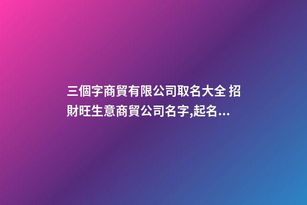 三個字商貿有限公司取名大全 招財旺生意商貿公司名字,起名之家-第1張-公司起名-玄機派